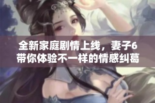 全新家庭剧情上线，妻子6带你体验不一样的情感纠葛与生活挑战