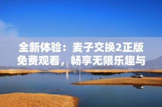 全新体验：麦子交换2正版免费观看，畅享无限乐趣与精彩内容！