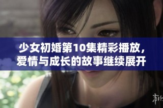少女初婚第10集精彩播放，爱情与成长的故事继续展开
