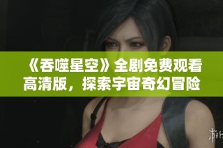 《吞噬星空》全剧免费观看高清版，探索宇宙奇幻冒险之旅