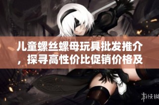 儿童螺丝螺母玩具批发推介，探寻高性价比促销价格及优质产地信息