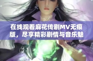 在线观看麻花传剧MV无痕版，尽享精彩剧情与音乐魅力