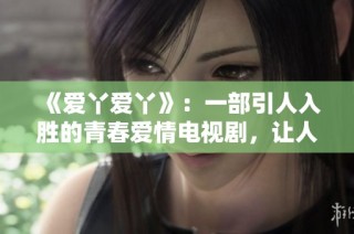 《爱丫爱丫》：一部引人入胜的青春爱情电视剧，让人感受爱情的美好与成长