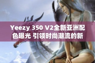 Yeezy 350 V2全新亚洲配色曝光 引领时尚潮流的新选择