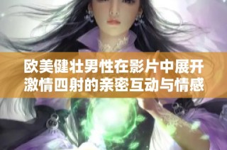 欧美健壮男性在影片中展开激情四射的亲密互动与情感交流