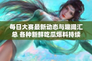每日大赛最新动态与趣闻汇总 各种新鲜吃瓜爆料持续更新中