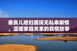 善良儿媳妇展现无私奉献情，温暖家庭关系的真情故事