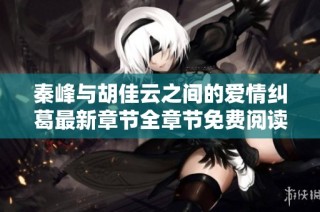 秦峰与胡佳云之间的爱情纠葛最新章节全章节免费阅读指南