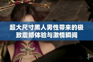 超大尺寸黑人男性带来的极致震撼体验与激情瞬间