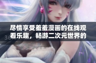 尽情享受羞羞漫画的在线观看乐趣，畅游二次元世界的奇妙体验