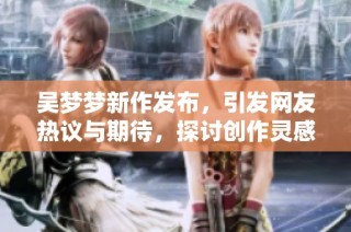 吴梦梦新作发布，引发网友热议与期待，探讨创作灵感与未来计划
