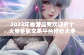 2023年香港最受欢迎的十大贵金属交易平台推荐大全