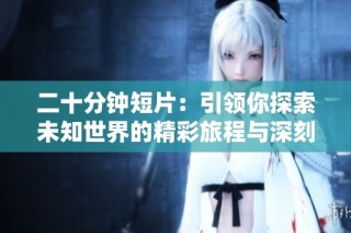 二十分钟短片：引领你探索未知世界的精彩旅程与深刻思考