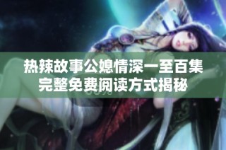 热辣故事公媳情深一至百集完整免费阅读方式揭秘