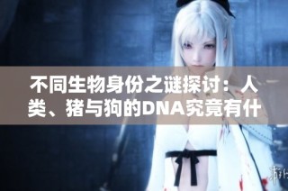 不同生物身份之谜探讨：人类、猪与狗的DNA究竟有什么区别与联系