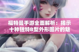 福特曼手游全面解析：揭示十种独特B型外形图片的魅力与特点