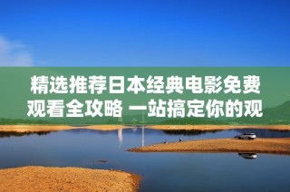 精选推荐日本经典电影免费观看全攻略 一站搞定你的观影需求