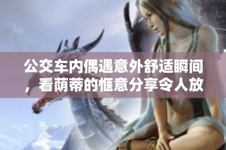 公交车内偶遇意外舒适瞬间，看荫蒂的惬意分享令人放松不已