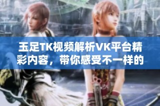 玉足TK视频解析VK平台精彩内容，带你感受不一样的视听体验