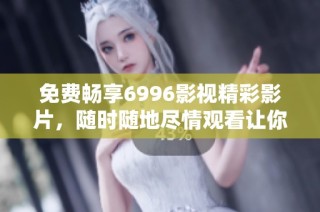 免费畅享6996影视精彩影片，随时随地尽情观看让你停不下来