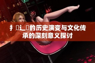 扌喿辶畐的历史演变与文化传承的深刻意义探讨