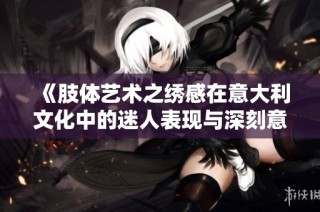 《肢体艺术之绣感在意大利文化中的迷人表现与深刻意义》