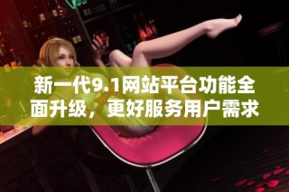 新一代9.1网站平台功能全面升级，更好服务用户需求