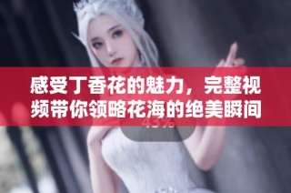 感受丁香花的魅力，完整视频带你领略花海的绝美瞬间