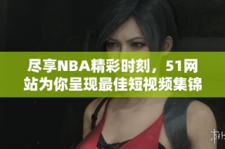 尽享NBA精彩时刻，51网站为你呈现最佳短视频集锦