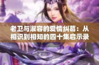 老卫与淑容的爱情纠葛：从相识到相知的四十集启示录
