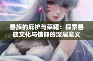 兽族的庇护与荣耀：探索兽族文化与信仰的深层意义
