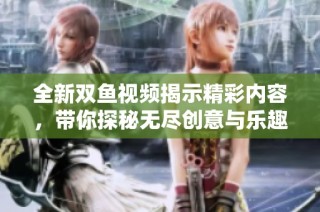 全新双鱼视频揭示精彩内容，带你探秘无尽创意与乐趣