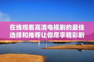 在线观看高清电视剧的最佳选择和推荐让你尽享精彩剧情体验