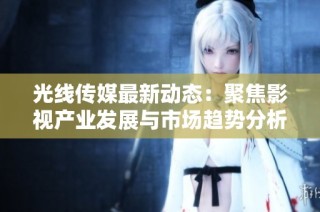 光线传媒最新动态：聚焦影视产业发展与市场趋势分析