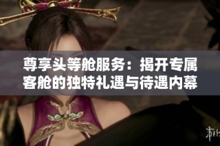 尊享头等舱服务：揭开专属客舱的独特礼遇与待遇内幕