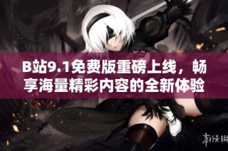 B站9.1免费版重磅上线，畅享海量精彩内容的全新体验