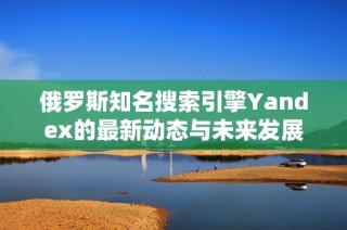 俄罗斯知名搜索引擎Yandex的最新动态与未来发展方向分析