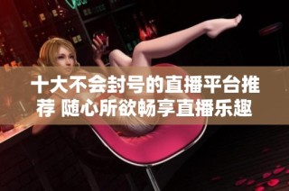 十大不会封号的直播平台推荐 随心所欲畅享直播乐趣