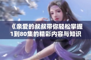 《亲爱的叔叔带你轻松掌握1到80集的精彩内容与知识》