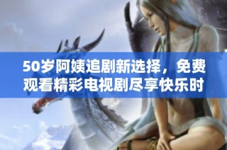 50岁阿姨追剧新选择，免费观看精彩电视剧尽享快乐时光