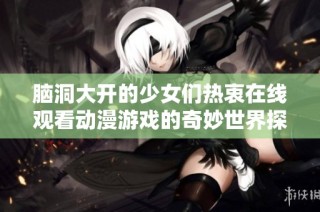 脑洞大开的少女们热衷在线观看动漫游戏的奇妙世界探索之旅