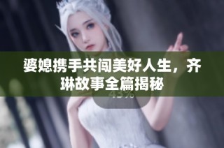 婆媳携手共闯美好人生，齐琳故事全篇揭秘