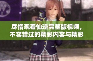 尽情观看仙逆完整版视频，不容错过的精彩内容与精彩剧情分析