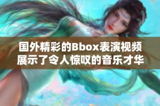 国外精彩的Bbox表演视频展示了令人惊叹的音乐才华与创意