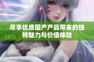尽享优质国产产品带来的独特魅力与价值体验