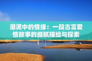 潮泥中的情缘：一段古言爱情故事的细腻描绘与探索