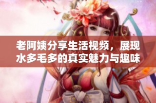 老阿姨分享生活视频，展现水多毛多的真实魅力与趣味瞬间