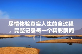 尽情体验真实人生的全过程，完整记录每一个精彩瞬间