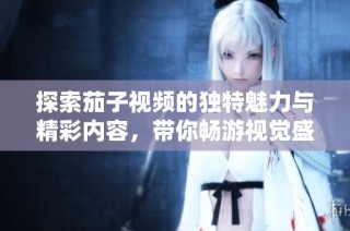 探索茄子视频的独特魅力与精彩内容，带你畅游视觉盛宴