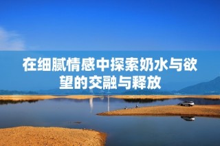 在细腻情感中探索奶水与欲望的交融与释放